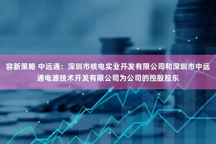 容新策略 中远通：深圳市核电实业开发有限公司和深圳市中远通电源技术开发有限公司为公司的控股股东