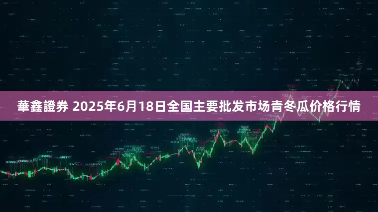 華鑫證券 2025年6月18日全国主要批发市场青冬瓜价格行情