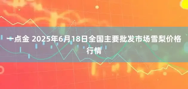 一点金 2025年6月18日全国主要批发市场雪梨价格行情