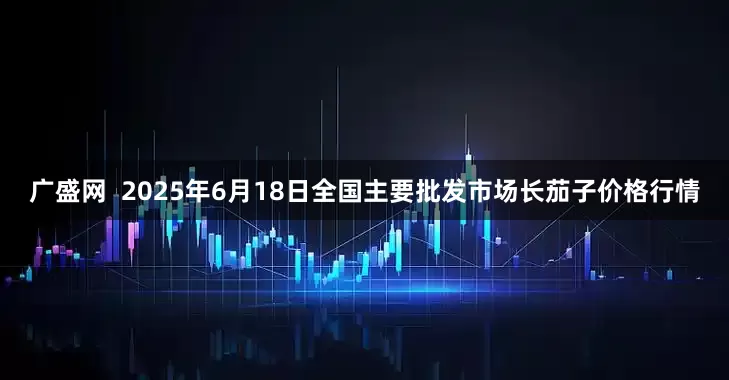 广盛网 2025年6月18日全国主要批发市场长茄子价格行情