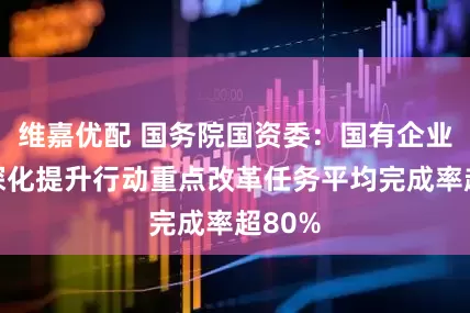 维嘉优配 国务院国资委：国有企业改革深化提升行动重点改革任务平均完成率超80%