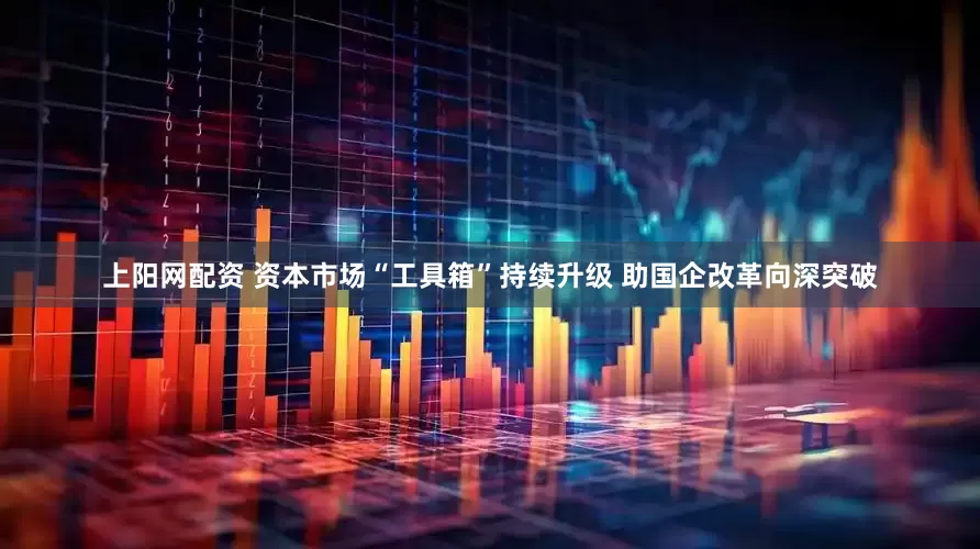 上阳网配资 资本市场“工具箱”持续升级 助国企改革向深突破
