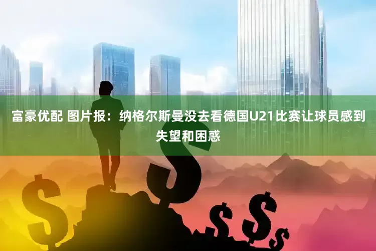 富豪优配 图片报：纳格尔斯曼没去看德国U21比赛让球员感到失望和困惑