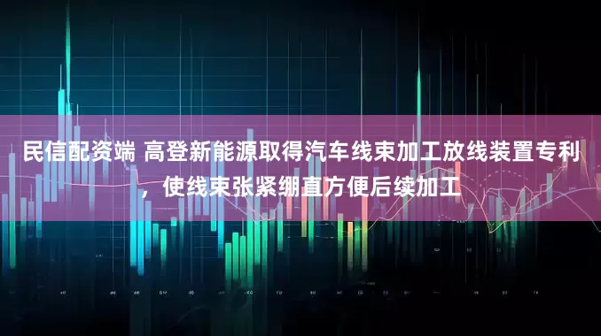 民信配资端 高登新能源取得汽车线束加工放线装置专利，使线束张紧绷直方便后续加工