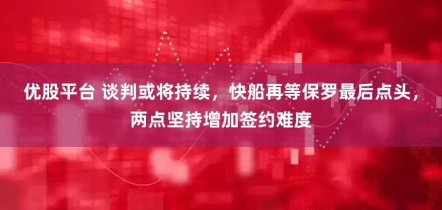 优股平台 谈判或将持续，快船再等保罗最后点头，两点坚持增加签约难度