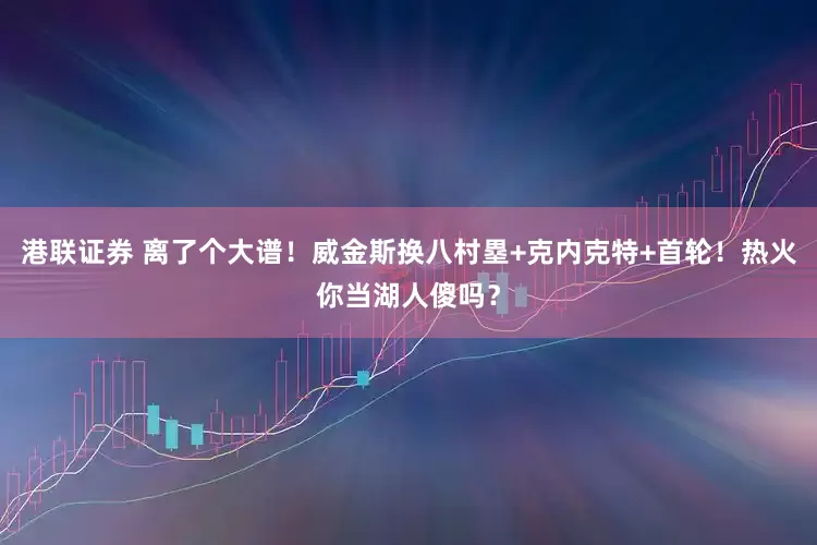 港联证券 离了个大谱！威金斯换八村塁+克内克特+首轮！热火你当湖人傻吗？