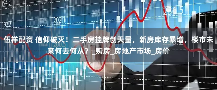 伍祥配资 信仰破灭！二手房挂牌创天量，新房库存暴增，楼市未来何去何从？_购房_房地产市场_房价