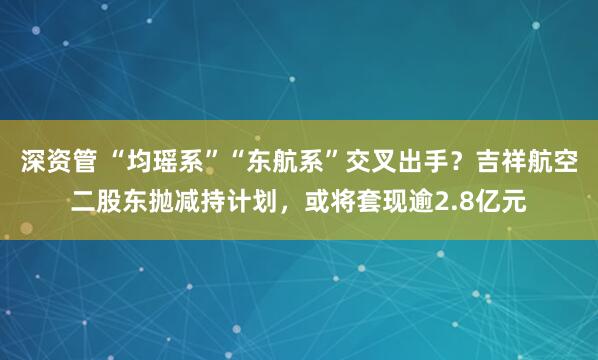 深资管 “均瑶系”“东航系”交叉出手？吉祥航空二股东抛减持计划，或将套现逾2.8亿元