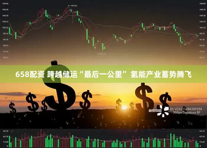 658配资 跨越储运“最后一公里” 氢能产业蓄势腾飞