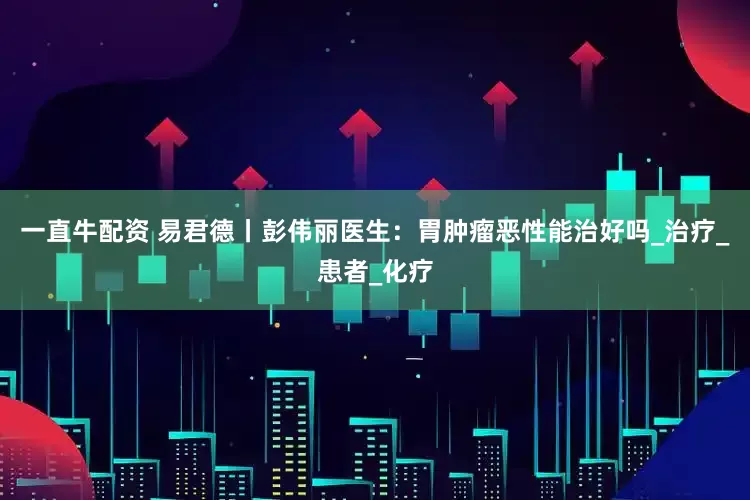 一直牛配资 易君德丨彭伟丽医生：胃肿瘤恶性能治好吗_治疗_患者_化疗