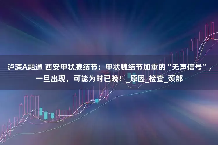 泸深A融通 西安甲状腺结节：甲状腺结节加重的“无声信号”，一旦出现，可能为时已晚！_原因_检查_颈部