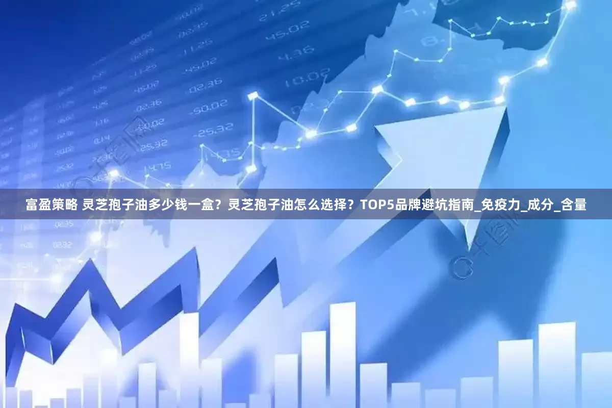 富盈策略 灵芝孢子油多少钱一盒？灵芝孢子油怎么选择？TOP5品牌避坑指南_免疫力_成分_含量