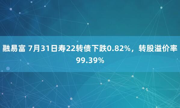 融易富 7月31日寿22转债下跌0.82%，转股溢价率99.39%