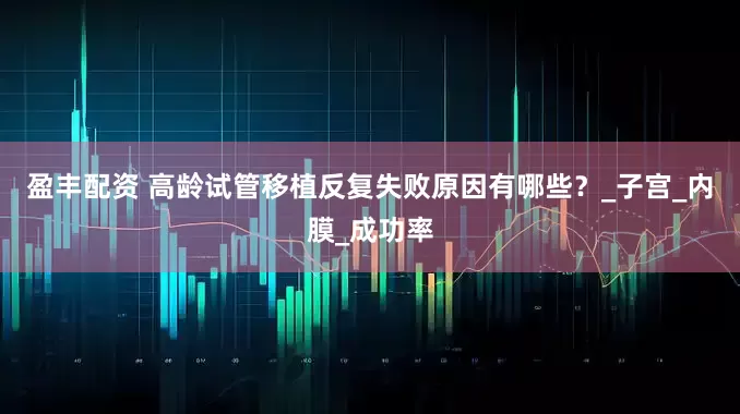 盈丰配资 高龄试管移植反复失败原因有哪些？_子宫_内膜_成功率