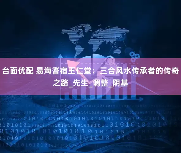 台面优配 易海耆宿王仁堂：三合风水传承者的传奇之路_先生_调整_阴基