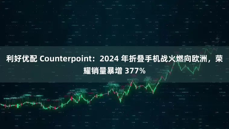 利好优配 Counterpoint：2024 年折叠手机战火燃向欧洲，荣耀销量暴增 377%