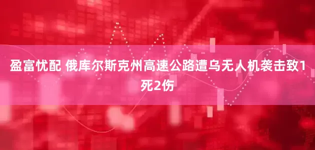盈富忧配 俄库尔斯克州高速公路遭乌无人机袭击致1死2伤