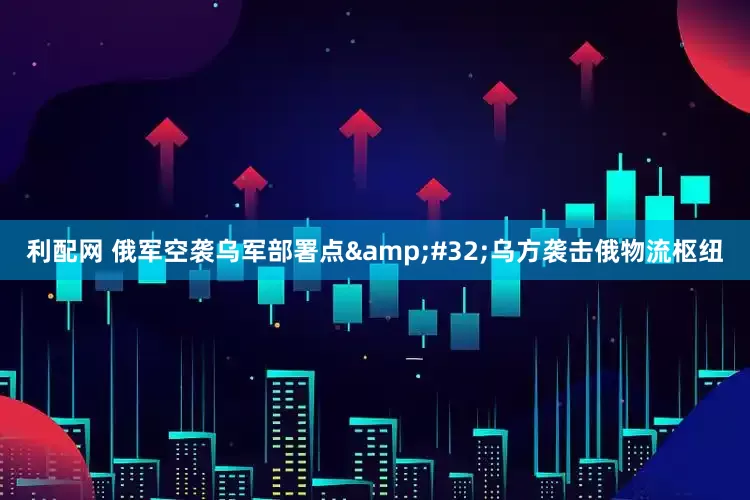 利配网 俄军空袭乌军部署点&#32;乌方袭击俄物流枢纽