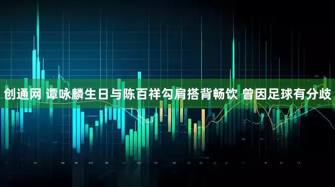 创通网 谭咏麟生日与陈百祥勾肩搭背畅饮 曾因足球有分歧