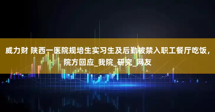 威力财 陕西一医院规培生实习生及后勤被禁入职工餐厅吃饭，院方回应_我院_研究_网友