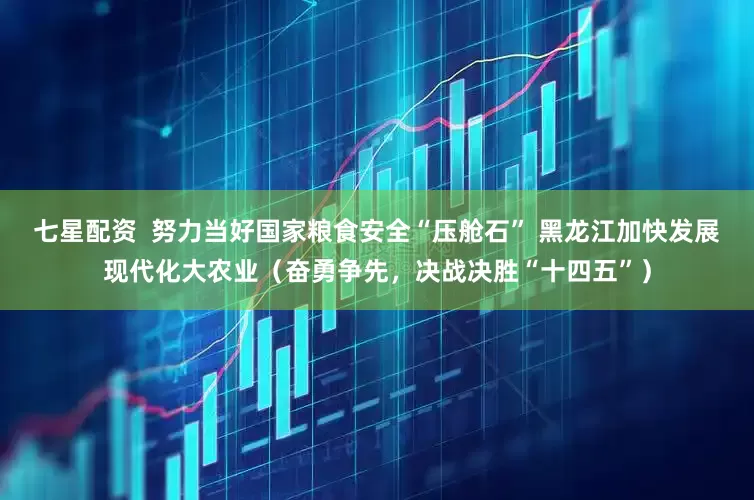 七星配资  努力当好国家粮食安全“压舱石” 黑龙江加快发展现代化大农业（奋勇争先，决战决胜“十四五”）