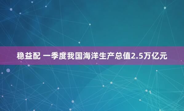 稳益配 一季度我国海洋生产总值2.5万亿元