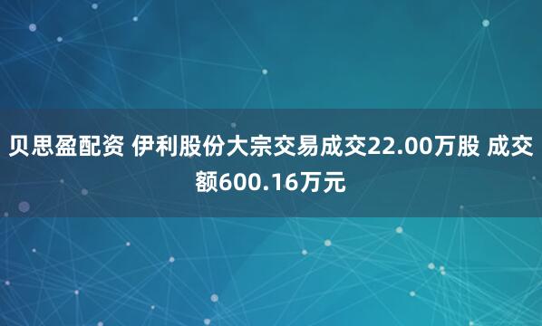 贝思盈配资 伊利股份大宗交易成交22.00万股 成交额600.16万元