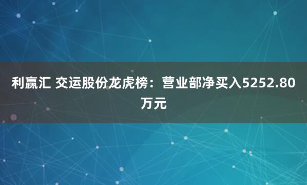 利赢汇 交运股份龙虎榜：营业部净买入5252.80万元