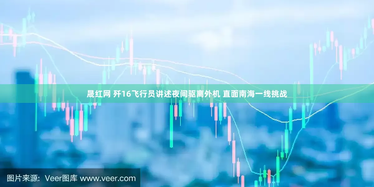 晟红网 歼16飞行员讲述夜间驱离外机 直面南海一线挑战