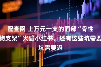 配查网 上万元一支的面部“骨性生物支架”火遍小红书，还有这些坑需要避