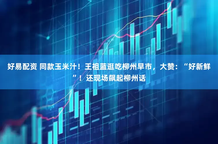 好易配资 同款玉米汁！王祖蓝逛吃柳州早市，大赞：“好新鲜”！还现场飙起柳州话