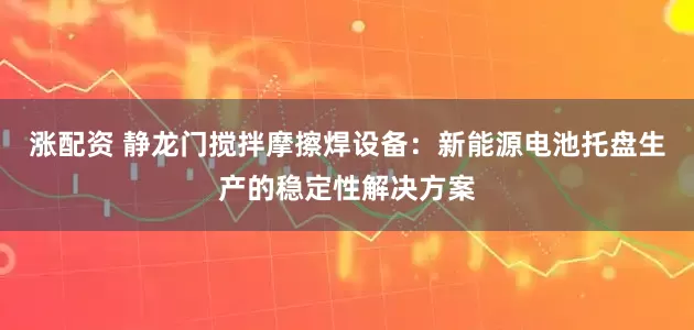 涨配资 静龙门搅拌摩擦焊设备：新能源电池托盘生产的稳定性解决方案